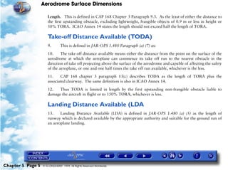 Aerodrome Surface Dimensions
Chapter 5 Page 5 © G LONGHURST 1999 All Rights Reserved Worldwide
Length. This is defined in CAP 168 Chapter 3 Paragraph 9.3. As the least of either the distance to
the first upstanding obstacle, excluding lightweight, frangible objects of 0.9 m or less in height or
50% TORA. ICAO Annex 14 states the length should not exceed half the length of TORA.
Take-off Distance Available (TODA)
9. This is defined in JAR-OPS 1.480 Paragraph (a) (7) as:
10. The take off distance available means either the distance from the point on the surface of the
aerodrome at which the aeroplane can commence its take off run to the nearest obstacle in the
direction of take off projecting above the surface of the aerodrome and capable of affecting the safety
of the aeroplane, or one and one half times the take off run available, whichever is the less.
11. CAP 168 chapter 3 paragraph 13(c) describes TODA as the length of TORA plus the
associated clearway. The same definition is also in ICAO Annex 14.
12. Thus TODA is limited in length by the first upstanding non-frangible obstacle liable to
damage the aircraft in flight or to 150% TORA, whichever is less.
Landing Distance Available (LDA
13. Landing Distance Available (LDA) is defined in JAR-OPS 1.480 (a) (5) as the length of
runway which is declared available by the appropriate authority and suitable for the ground run of
an aeroplane landing.
 