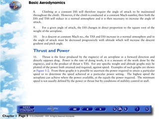 Basic Aerodynamics
Chapter 1 Page 5 © G LONGHURST 1999 All Rights Reserved Worldwide
8. Climbing at a constant IAS will therefore require the angle of attack to be maintained
throughout the climb. However, if the climb is conducted at a constant Mach number, then both the
IAS and TAS will reduce in a normal atmosphere and it is then necessary to increase the angle of
attack.
9. For a given angle of attack, the IAS changes in direct proportion to the square root of the
weight of the aeroplane.
10. In a descent at constant Mach no., the TAS and IAS increase in a normal atmosphere and in
the angle of attack must be decreased progressively with altitude which will increase the descent
gradient and pitch angle.
Thrust and Power
11. Thrust is the force produced by the engine(s) of an aeroplane in a forward direction and
directly opposes drag. Power is the rate of doing work, it is a measure of the work done by the
engine(s), and is the product of thrust x TAS. For any specific weight and altitude graphs may be
plotted of the power both attained and required, against speed. Examples of such graphs are shown
at Figure 1-2. From these graphs it is possible to ascertain the power required to attain a particular
speed or to determine the speed achieved at a particular power setting. The highest speed the
aeroplane can achieve where the power available, at the equals the power required. The minimum
speed is not usually defined by the power or thrust but by conditions of stability control or stall.
 