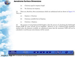 Aerodrome Surface Dimensions
Chapter 5 Page 14 © G LONGHURST 1999 All Rights Reserved Worldwide
(a) Clearway equal to stopway length
(b) No clearway nor stopway.
21. There are, therefore, three circumstances which are unbalanced and are shown at Figure 5-9.
They are:
(a) Stopway > Clearway
(b) Clearway available but no Stopway.
(c) Clearway > Stopway.
22. The purpose of using balanced field lengths is that the process of calculating the field-length
limited TOW for some aircraft can be simplified. However to use a balanced field calculation
method when the distances available are unbalanced means that the maximum TOW will not be
calculated or used because some distance will be wasted.
 