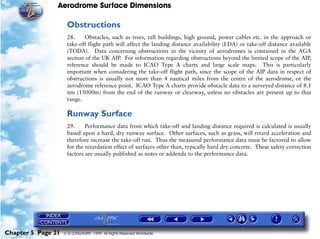 Aerodrome Surface Dimensions
Chapter 5 Page 21 © G LONGHURST 1999 All Rights Reserved Worldwide
Obstructions
28. Obstacles, such as trees, tall buildings, high ground, power cables etc. in the approach or
take-off flight path will affect the landing distance availability (LDA) or take-off distance available
(TODA). Data concerning obstructions in the vicinity of aerodromes is contained in the AGA
section of the UK AIP. For information regarding obstructions beyond the limited scope of the AIP,
reference should be made to ICAO Type A charts and large scale maps. This is particularly
important when considering the take-off flight path, since the scope of the AIP data in respect of
obstructions is usually not more than 4 nautical miles from the centre of the aerodrome, or the
aerodrome reference point. ICAO Type A charts provide obstacle data to a surveyed distance of 8.1
nm (15000m) from the end of the runway or clearway, unless no obstacles are present up to that
range.
Runway Surface
29. Performance data from which take-off and landing distance required is calculated is usually
based upon a hard, dry runway surface. Other surfaces, such as grass, will retard acceleration and
therefore increase the take-off run. Thus the measured performance data must be factored to allow
for the retardation effect of surfaces other than, typically hard dry concrete. These safety correction
factors are usually published as notes or addenda to the performance data.
 