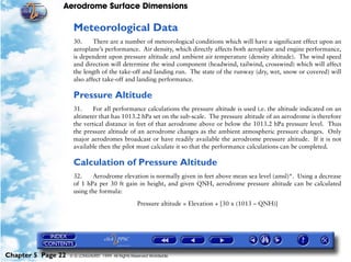 Aerodrome Surface Dimensions
Chapter 5 Page 22 © G LONGHURST 1999 All Rights Reserved Worldwide
Meteorological Data
30. There are a number of meteorological conditions which will have a significant effect upon an
aeroplane’s performance. Air density, which directly affects both aeroplane and engine performance,
is dependent upon pressure altitude and ambient air temperature (density altitude). The wind speed
and direction will determine the wind component (headwind, tailwind, crosswind) which will affect
the length of the take-off and landing run. The state of the runway (dry, wet, snow or covered) will
also affect take-off and landing performance.
Pressure Altitude
31. For all performance calculations the pressure altitude is used i.e. the altitude indicated on an
altimeter that has 1013.2 hPa set on the sub-scale. The pressure altitude of an aerodrome is therefore
the vertical distance in feet of that aerodrome above or below the 1013.2 hPa pressure level. Thus
the pressure altitude of an aerodrome changes as the ambient atmospheric pressure changes. Only
major aerodromes broadcast or have readily available the aerodrome pressure altitude. If it is not
available then the pilot must calculate it so that the performance calculations can be completed.
Calculation of Pressure Altitude
32. Aerodrome elevation is normally given in feet above mean sea level (amsl)*. Using a decrease
of 1 hPa per 30 ft gain in height, and given QNH, aerodrome pressure altitude can be calculated
using the formula:
Pressure altitude = Elevation + [30 x (1013 – QNH)]
 