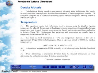 Aerodrome Surface Dimensions
Chapter 5 Page 27 © G LONGHURST 1999 All Rights Reserved Worldwide
Density Altitude
33. Calculation of density altitude is not normally necessary, since performance data usually
includes corrections for temperature deviation from ISA as well as for various pressure altitudes. The
navigation computer has a facility for calculating density altitude if required. Density altitude is
defined in Chapter 6.
Temperature
34. The regulations require that performance must be assessed using the actual or reported
temperature for take-off. For en-route or landing performance calculations the expected or forecast
temperatures must be used. Ambient temperature (the free air static temperature) is normally given
in degrees Celsius (°C). Performance data variations with temperature are usually given as
temperature deviation from ISA (in °C).
35. ISA mean sea level temperature is +15°C and temperature decreases at the rate of
approximately 2°C per 1000 ft of altitude gain. Thus, at a pressure altitude of 3000 ft the standard
temperature is:
(+15°) – (3 x 2°C) = +15 – 6 = +9°C
36. If the ambient temperature at 3000 ft is actually +12°C, the temperature deviation from ISA is
+3°C.
37. When determining a temperature deviation from the standard atmosphere, or when
determining the ambient temperature deviation, remember that:
Deviation = Ambient – Standard
 