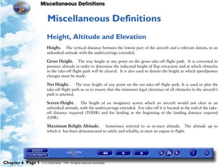 Miscellaneous Definitions
Chapter 6 Page 1 © G LONGHURST 1999 All Rights Reserved Worldwide
6Miscellaneous Definitions
Height, Altitude and Elevation
Height. The vertical distance between the lowest part of the aircraft and a relevant datum, in an
unbanked attitude with the undercarriage extended.
Gross Height. The true height at any point on the gross take-off flight path. It is converted to
pressure altitude in order to determine the indicated height of flap retraction and at which obstacles
in the take-off flight path will be cleared. It is also used to denote the height at which speed/power
changes must be made.
Net Height. The true height of any point on the net take-off flight path. It is used to plot the
take-off flight path so as to ensure that the minimum legal clearance of all obstacles in the aircraft’s
path is attained.
Screen Height. The height of an imaginary screen which an aircraft would just clear in an
unbanked attitude, with the undercarriage extended. For take-off it is located at the end of the take-
off distance required (TODR) and for landing at the beginning of the landing distance required
(LDR).
Maximum Relight Altitude. Sometimes referred to as re-start altitude. The altitude up to
which it has been demonstrated to safely and reliably, re-start an engine in flight.
 