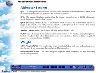 Miscellaneous Definitions
Chapter 6 Page 3 © G LONGHURST 1999 All Rights Reserved Worldwide
Altimeter Settings
QFE. The atmospheric pressure at the elevation of an aerodrome or runway threshold which, when
set on the altimeter sub-scale, will cause the altimeter to read zero.
QNE. The indicated height on landing when the altimeter sub-scale is set to 1013.2 mb, in other
words the pressure altitude of the runway.
QNH. The setting on the sub-scale of an altimeter which will cause the instrument to indicate the
height of the aircraft above MSL, when the aircraft is on the ground. It is normally set by civilian
aeroplanes operating in the vicinity of an aerodrome.
Standard Pressure Setting. An altimeter sub-scale setting of 1013.2 mb.
Flight Level. A surface of constant pressure which is related to the standard atmosphere pressure
level of 1013.2 mb. It is referred to in terms of the pressure altitude divided by 100. Thus, FL300
equates to a pressure altitude 30,000 ft.
Weight
All-Up Weight (AUW). The total weight of an aircraft, including fuel, crew and payload, at any
specific time. It is a non-standard term often used by companies.
Design Minimum Weight. The lowest aeroplane weight for which compliance has been shown with
structural requirements.
 