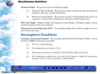 Miscellaneous Definitions
Chapter 6 Page 5 © G LONGHURST 1999 All Rights Reserved Worldwide
Maximum Weight. The greatest of the two following weights:
(a) Maximum Take-off Weight. The maximum weight at which take-off is permitted, by
conditions other than available performance.
(b) Maximum Landing Weight. The maximum weight at which landing (other than in an
emergency) is permitted by considerations other than available performance.
WAT Limit Weight. Weight, Altitude and Temperature Limit Weight. The highest weight at which
all relevant climb minima can be achieved.
Maximum Zero Fuel Weight (Max ZFW). The aeroplane weight above which all weight must be in
fuel or load in the wing.
Atmospheric Conditions
Atmosphere, International Standard. The atmosphere defined in ICAO Document 7488/2. For the
purposes of JAR the following is acceptable:
(a) The air is a perfect dry gas.
(b) The temperature at sea leavel is 15°C.
(c) The pressure at sea level is 1.013250 x 105
Pa (29.92 in Hg) (1013,2 mb).
(d) The temperature gradient from sea level to the altitude at which the temperature
becomes –56.5°C is 3.25°C per 500m (1.980C/1000 ft).
 