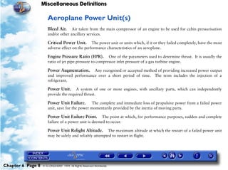 Miscellaneous Definitions
Chapter 6 Page 8 © G LONGHURST 1999 All Rights Reserved Worldwide
Aeroplane Power Unit(s)
Bleed Air. Air taken from the main compressor of an engine to be used for cabin pressurisation
and/or other ancillary services.
Critical Power Unit. The power unit or units which, if it or they failed completely, have the most
adverse effect on the performance characteristics of an aeroplane.
Engine Pressure Ratio (EPR). One of the parameters used to determine thrust. It is usually the
ratio of jet pipe pressure to compressor inlet pressure of a gas turbine engine.
Power Augmentation. Any recognised or accepted method of providing increased power output
and improved performance over a short period of time. The term includes the injection of a
refrigerant.
Power Unit. A system of one or more engines, with ancillary parts, which can independently
provide the required thrust.
Power Unit Failure. The complete and immediate loss of propulsive power from a failed power
unit, save for the power momentarily provided by the inertia of moving parts.
Power Unit Failure Point. The point at which, for performance purposes, sudden and complete
failure of a power unit is deemed to occur.
Power Unit Relight Altitude. The maximum altitude at which the restart of a failed power unit
may be safely and reliably attempted to restart in flight.
 