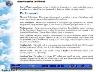 Miscellaneous Definitions
Chapter 6 Page 9 © G LONGHURST 1999 All Rights Reserved Worldwide
Reverse Thrust. A mechanical method of utilising the thrust output of a power unit to help retard an
aeroplane after a take-off has been abandoned, or during the landing run on the ground.
Performance
Measured Performance. The average performance of an aeroplane or group of aeroplanes under-
going a test by an acceptable method under specified conditions.
Gross Performance. The measured performance of an aeroplane type adjusted in such a way that
any particular aeroplane of that type is at least as likely to exceed the gross performance as not.
Net Performance. The gross performance of an aeroplane type diminished in a manner prescribed
by the Airworthiness Requirements to allow for variations in performance not included in the
Operational Regulations. Varying pilot techniques would be an example.
Gross Flight Path. The profile path of an aeroplane after it has reached the end of (GFP) the TODR.
The GFP is plotted using the gross performance data, and ends at the same horizontal distance from
the point of take-off as does the NFP. It starts at the screen height and at any specific distance will
always be above the NFP.
Net Flight Path. The profile path of an aeroplane from the end of the TODR until (NFP) it reaches
1500 net height above reference zero. It is plotted using the net performance data.
Climb Gradient. The ratio of an aircraft's change in height to the horizontal distance it has
travelled, expressed as a percentage.
Significant Turn. The radius of a steady 15° banked turn in still air, at the various true air
speeds corresponding to the take- off safety speeds for each wing-flap setting used in determining the
take-off net flight path shall be determined and scheduled.
 