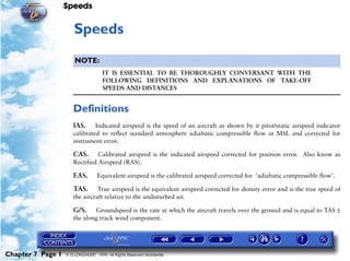 Speeds
Chapter 7 Page 1 © G LONGHURST 1999 All Rights Reserved Worldwide
7Speeds
NOTE:
IT IS ESSENTIAL TO BE THOROUGHLY CONVERSANT WITH THE
FOLLOWING DEFINITIONS AND EXPLANATIONS OF TAKE-OFF
SPEEDS AND DISTANCES
Definitions
IAS. Indicated airspeed is the speed of an aircraft as shown by it pitot/static airspeed indicator
calibrated to reflect standard atmosphere adiabatic compressible flow at MSL and corrected for
instrument error.
CAS. Calibrated airspeed is the indicated airspeed corrected for position error. Also know as
Rectified Airspeed (RAS).
EAS. Equivalent airspeed is the calibrated airspeed corrected for ‘adiabatic compressible flow’.
TAS. True airspeed is the equivalent airspeed corrected for density error and is the true speed of
the aircraft relative to the undisturbed air.
G/S. Groundspeed is the rate at which the aircraft travels over the ground and is equal to TAS ±
the along track wind component.
 