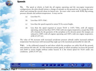Speeds
Chapter 7 Page 5 © G LONGHURST 1999 All Rights Reserved Worldwide
VR. The speed at which, in both the all engines operating and the one-engine inoperative
configurations, the pilot should initiate a change of attitude on the ground run, by raising the nose-
wheel and rotating the aircraft about its lateral axis. Its exact value varies with AUW, flap setting,
pressure altitude and ambient temperature. It may not be:
(a) Less than V1.
(b) Less than 105% VMC.
(c) Less than the speed required to attain V2 by screen height.
(d) Less than the speed required to ensure VLOF is 110% VMU, with all engines
operating, and not less than 105% VMU with one engine inoperative, except that if lift
off is limited, by the geometry of the aeroplane or by elevator power the margins are
reduced to 108% with all engines operating and 104% with one engine inoperative.
[JAR-25.107 (e)].
The value of VR increases with increased aerodrome pressure altitude and/or increased ambient
temperature but decreases with increased flap angle up to the maximum permissible for take-off.
VMU. is the calibrated airspeed at and above which the aeroplane can safely lift-off the ground,
and continue the take-off. It is the minimum unstick speed, at which aeroplane can leave the ground
and climb to screen height without undue hazard. It is the lowest speed for VLOF under any
conditions. [JAR-25.107 (d)].
 