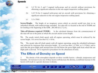 Speeds
Chapter 7 Page 7 © G LONGHURST 1999 All Rights Reserved Worldwide
(a) 1.2 VS for 2 and 3 engined turbo-props and jet aircraft without provisions for
obtaining a significant reduction in the one-engine inoperative stalling speed.
(b) 1.15 VS for 4 engined turbo-prop and jet aircraft with provisions for obtaining a
significant reduction in the one-engine-inoperative stalling speed.
(c) 1.1 x VMC.
Screen Height. The height of an imaginary screen which an aircraft would just clear in an
unbanked attitude, with undercarriage extended. For take-off it is located at the end of TODR and
for landing at the beginning of the LDR. [BCAR K2-2.7.2.4.].
Take-off distance required (TODR). Is the calculated distance from the commencement of
the take-off run to the point at which the aircraft attains screen height.
V3. The steady initial climb speed, with all engines operating, which must be achieved by the
screen height. It is never less than V2 + 10 kt.
V4. The steady take-off climb speed, with all engines operating, using the scheduled techniques
and achieved by minimum flap retraction height. It is not less than 1.2 VMC or 1.3 VMS1, and is
such that the gross flight path attained does not fall below the gross flight path from which the net
flight path is derived. V4 is required in procedures for the abatement of noise.
The Effect of Density on Speed
1. The density of the atmosphere depends on three variable factors – altitude, temperature and
humidity. An increase in any one of these factors will decrease the density, a combined increase in the
factors will result in a greater decrease in density.
 