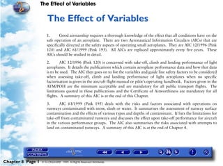 The Effect of Variables
Chapter 8 Page 1 © G LONGHURST 1999 All Rights Reserved Worldwide
8The Effect of Variables
1. Good airmanship requires a thorough knowledge of the effect that all conditions have on the
safe operation of an aeroplane. There are two Aeronautical Information Circulars (AICs) that are
specifically directed at the safety aspects of operating small aeroplanes. They are AIC 12/1996 (Pink
120) and AIC 61/1999 (Pink 195). All AICs are replaced approximately every five years. These
AICs should be studied in detail.
2. AIC 12/1996 (Pink 120) is concerned with take-off, climb and landing performance of light
aeroplanes. It details the publications which contain aeroplane performance data and how that data
is to be used. The AIC then goes on to list the variables and guide line safety factors to be considered
when assessing take-off, climb and landing performance of light aeroplanes when no specific
factorisation is given in the aircraft flight manual or pilot's operating handbook. Factors given in the
AFM/POH are the minimum acceptable and are mandatory for all public transport flights. The
limitations quoted in these publications and the Certificate of Airworthiness are mandatory for all
flights. A summary of this AIC is at the end of this Chapter.
3. AIC 61/1999 (Pink 195) deals with the risks and factors associated with operations on
runways contaminated with snow, slush or water. It summarises the assessment of runway surface
contamination and the effects of various types and depths of contaminant. It lists the limitations for
take-off from contaminated runways and discusses the effect upon take-off performance for aircraft
in the various performance groups. The AIC also summarises the risks associated with attempts to
land on contaminated runways. A summary of this AIC is at the end of Chapter 4.
 