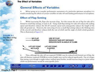 The Effect of Variables
Chapter 8 Page 2 © G LONGHURST 1999 All Rights Reserved Worldwide
General Effects of Variables
4. Before going on to consider performance assessment of a particular specimen aeroplane it is
worth considering the effects of certain variables on take-off and landing performance of aeroplanes.
Effect of Flap Setting
5. Whilst increasing lift, flaps also increase drag. For this reason the use of flap for take-off is
limited to small flap settings, if used at all. Using small flap settings for take-off reduces the stalling
speed and therefore reduces the lift-off (unstick) speed and consequently reduces the length of the
take-off ground run. However, the extra drag of even a small flap setting reduces the lift/drag ratio
of the aircraft and therefore reduces both the rate of climb and the angle of climb (climb gradient).
This is illustrated at Figure 8-1
FIGURE 8-1
The Effect of Flap
on Take-Off
6. Thus, although the take-off run required (TORR) may be reduced with limited use of flap, the
take-off distance required (TODR)(to screen height) may not be reduced significantly. Use of a larger
flap setting, even though it might reduce stalling speed further, would increase drag to a point where
climb-out performance would be unacceptably poor.
 