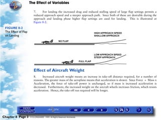 The Effect of Variables
Chapter 8 Page 3 © G LONGHURST 1999 All Rights Reserved Worldwide
7. For landing the increased drag and reduced stalling speed of large flap settings permits a
reduced approach speed and a steeper approach path. Since both of these are desirable during the
approach and landing phase higher flap settings are used for landing. This is illustrated at
Figure 8-2.
FIGURE 8-2
The Effect of Flap
on Landing
Effect of Aircraft Weight
8. Increased aircraft weight means an increase in take-off distance required, for a number of
reasons. The greater mass of the aeroplane means that acceleration is slower. Since Force = Mass x
Acceleration, the force of take-off power is unchanged, so if mass is increased acceleration is
decreased. Furthermore, the increased weight on the aircraft wheels increases friction, which resists
acceleration. Hence, the take-off run required will be longer.
 