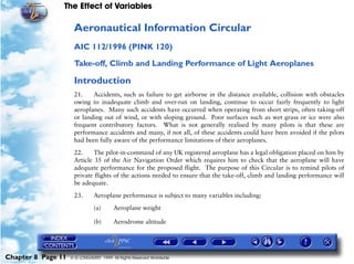 The Effect of Variables
Chapter 8 Page 11 © G LONGHURST 1999 All Rights Reserved Worldwide
Aeronautical Information Circular
AIC 112/1996 (PINK 120)
Take-off, Climb and Landing Performance of Light Aeroplanes
Introduction
21. Accidents, such as failure to get airborne in the distance available, collision with obstacles
owing to inadequate climb and over-run on landing, continue to occur fairly frequently to light
aeroplanes. Many such accidents have occurred when operating from short strips, often taking-off
or landing out of wind, or with sloping ground. Poor surfaces such as wet grass or ice were also
frequent contributory factors. What is not generally realised by many pilots is that these are
performance accidents and many, if not all, of these accidents could have been avoided if the pilots
had been fully aware of the performance limitations of their aeroplanes.
22. The pilot-in-command of any UK registered aeroplane has a legal obligation placed on him by
Article 35 of the Air Navigation Order which requires him to check that the aeroplane will have
adequate performance for the proposed flight. The purpose of this Circular is to remind pilots of
private flights of the actions needed to ensure that the take-off, climb and landing performance will
be adequate.
23. Aeroplane performance is subject to many variables including:
(a) Aeroplane weight
(b) Aerodrome altitude
 