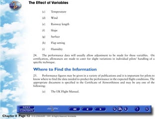 The Effect of Variables
Chapter 8 Page 12 © G LONGHURST 1999 All Rights Reserved Worldwide
(c) Temperature
(d) Wind
(e) Runway length
(f) Slope
(g) Surface
(h) Flap setting
(i) Humidity
24. The performance data will usually allow adjustment to be made for these variables. On
certification, allowances are made to cater for slight variations in individual pilots' handling of a
specific technique.
Where to Find the Information
25. Performance figures may be given in a variety of publications and it is important for pilots to
know where to find the data needed to predict the performance in the expected flight conditions. The
appropriate document is specified in the Certificate of Airworthiness and may be any one of the
following:
(a) The UK Flight Manual.
 