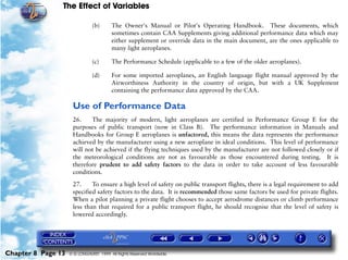 The Effect of Variables
Chapter 8 Page 13 © G LONGHURST 1999 All Rights Reserved Worldwide
(b) The Owner's Manual or Pilot's Operating Handbook. These documents, which
sometimes contain CAA Supplements giving additional performance data which may
either supplement or override data in the main document, are the ones applicable to
many light aeroplanes.
(c) The Performance Schedule (applicable to a few of the older aeroplanes).
(d) For some imported aeroplanes, an English language flight manual approved by the
Airworthiness Authority in the country of origin, but with a UK Supplement
containing the performance data approved by the CAA.
Use of Performance Data
26. The majority of modern, light aeroplanes are certified in Performance Group E for the
purposes of public transport (now in Class B). The performance information in Manuals and
Handbooks for Group E aeroplanes is unfactored, this means the data represents the performance
achieved by the manufacturer using a new aeroplane in ideal conditions. This level of performance
will not be achieved if the flying techniques used by the manufacturer are not followed closely or if
the meteorological conditions are not as favourable as those encountered during testing. It is
therefore prudent to add safety factors to the data in order to take account of less favourable
conditions.
27. To ensure a high level of safety on public transport flights, there is a legal requirement to add
specified safety factors to the data. It is recommended those same factors be used for private flights.
When a pilot planning a private flight chooses to accept aerodrome distances or climb performance
less than that required for a public transport flight, he should recognise that the level of safety is
lowered accordingly.
 