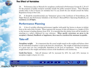 The Effect of Variables
Chapter 8 Page 14 © G LONGHURST 1999 All Rights Reserved Worldwide
28. Performance data in Manuals for aeroplanes certificated in Performance Groups B, C, D or F
for the purposes of public transport normally include the public transport factors. These Manuals
usually make it clear if factors are included, but if in any doubt the user should consult the Safety
Regulation Group of the CAA.
29. It should be remembered that any 'limitations' given in the Certificate of Airworthiness, the
Flight Manual, the Performance Schedule or the Owner's Manual/Pilot's Operating Handbook, are
mandatory on all flights.
Performance Planning
30. A list of variables affecting performance together with guide line factors is shown in tabular
form at the end of this Circular. These represent the increase in take-off distance to a height of 50 ft
or the increase in landing distance from 50 ft. It is intended that the tabular form will be suitable for
attaching to a pilot's clipboard for easy reference. When specific corrections are given in the
aeroplane's Manual, Handbook or Supplement, these must be considered the minimum acceptable.
Take-off
Aeroplane weight. It is important that the actual weight stated on the weight and balance sheet
for the individual aeroplane is used as the basis for calculations. The weight of individual aeroplanes
of a given type can vary considerably dependent on the level of equipment. Using the example
weight shown in the weight and balance section of the handbook is not satisfactory.
Guide line factor. Take-off distance will be increased by 20% for each 10% increase in
aeroplane weight (a factor of x 1.2).
 