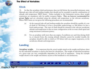 The Effect of Variables
Chapter 8 Page 19 © G LONGHURST 1999 All Rights Reserved Worldwide
Climb
31. So that the aeroplane climb performance does not fall below the prescribed minimum, some
Manuals give take-off and landing weights that should not be exceeded at specific combinations of
altitude and temperature (WAT limits). Unless included in the Limitations section, these weight
restrictions are mandatory only for public transport flights. They are however recommended for
private flights and are calculated using the altitude and temperature at the relevant aerodrome.
Where WAT limits are not given the following procedures are recommended:
(a) At the expected take-off and landing weights the aeroplane should be capable of a rate
of climb of 700 ft/min if it has a retractable undercarriage, or 500 ft/min if it has a
fixed undercarriage. The rates of climb should be assessed at the relevant aerodrome
altitude and temperature in the en-route configuration at the en-route climb speed and
using maximum continuous power;
(b) For an aeroplane with more than one engine, if conditions are such that during climb
to, or descent from, the cruising altitude obstacles cannot be avoided visually, the
aeroplane should be able to climb at 150 ft/min with one engine inoperative, at the
aerodrome altitude and temperature.
Landing
Aeroplane weight. It is important that the actual weight stated on the weight and balance sheet
for the individual aeroplane is used as the basis for calculations. The weight of individual aeroplanes
of a given type can vary considerably dependent on the level of equipment. Using the example
weight shown in the weight and balance section of the handbook is not satisfactory.
 