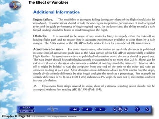 The Effect of Variables
Chapter 8 Page 24 © G LONGHURST 1999 All Rights Reserved Worldwide
Additional Information
Engine failure. The possibility of an engine failing during any phase of the flight should also be
considered. Considerations should include the one engine inoperative performance of multi-engined
types and the glide performance of single engined types. In the latter case, the ability to make a safe
forced landing should be borne in mind throughout the flight.
Obstacles. It is essential to be aware of any obstacles likely to impede either the take-off or
landing flight path and to ensure there is adequate performance available to clear them by a safe
margin. The AGA section of the UK AIP includes obstacle data for a number of UK aerodromes.
Aerodromes distances. For many aerodromes, information on available distances is published
in some form of aerodrome guide such as the AGA section of the UK AIP or commercially available
Flight Guides. At aerodromes where no published information exists, distances should be paced out.
The pace length should be established accurately or assumed to be no more than 2.5 ft. Slopes can be
calculated if surface elevation information is available, if not they should be estimated. Prior to take-
off it might be helpful to taxi the aeroplane from one end of the strip to the other and take an
altimeter reading at each end. Most altimeters show differences down to 20 ft and to find the slope,
simply divide altitude difference by strip length and give the result as a percentage. For example an
altitude difference of 50 ft on a 2500 ft strip indicates a 2% slope. Be sure not to mix metres and feet
in your calculation.
35. Operations from strips covered in snow, slush or extensive standing water should not be
attempted without first reading AIC 61/1999 (Pink 195).
 