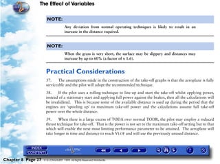 The Effect of Variables
Chapter 8 Page 27 © G LONGHURST 1999 All Rights Reserved Worldwide
NOTE:
Any deviation from normal operating techniques is likely to result in an
increase in the distance required.
NOTE:
When the grass is very short, the surface may be slippery and distances may
increase by up to 60% (a factor of x 1.6).
Practical Considerations
37. The assumptions made in the construction of the take-off graphs is that the aeroplane is fully
serviceable and the pilot will adopt the recommended technique.
38. If the pilot uses a rolling technique to line-up and start the take-off whilst applying power,
instead of a stationary start and applying full power against the brakes, then all the calculations will
be invalidated. This is because some of the available distance is used up during the period that the
engines are ‘spooling up’ to maximum take-off power and the calculations assume full take-off
power over the whole distance.
39. When there is a large excess of TODA over normal TODR, the pilot may employ a reduced
thrust technique for take-off. That is the power is not set to the maximum take-off setting but to that
which will enable the next most limiting performance parameter to be attained. The aeroplane will
take longer in time and distance to reach VLOF and will use the previously unused distance.
 
