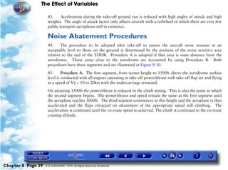 The Effect of Variables
Chapter 8 Page 29 © G LONGHURST 1999 All Rights Reserved Worldwide
43. Acceleration during the take-off ground run is reduced with high angles of attack and high
weights. The angle of attack factor only affects aircraft with a tailwheel of which there are very few
public transport aeroplanes still in existence.
Noise Abatement Procedures
44. The procedure to be adopted after take-off to ensure the aircraft noise remains at an
acceptable level to those on the ground is determined by the position of the noise sensitive area
relative to the end of the TODR. Procedure A is adopted if that area is some distance from the
aerodrome. Those areas close to the aerodrome are accounted by using Procedure B. Both
procedures have three segments and are illustrated at Figure 8-10.
45. Procedure A. The first segment, from screen height to 1500ft above the aerodrome surface
level is conducted with all engines operating at take-off power/thrust with take-off flap set and flying
at a speed of V2 + 10 to 20kts with the undercarriage retracted.
On attaining 1500ft the power/thrust is reduced to the climb setting. This is also the point at which
the second segment begins. The power/thrust and speed remain the same as the first segment until
the aeroplane reaches 3000ft. The third segment commences at this height and the aeroplane is then
accelerated and the flaps retracted on attainment of the appropriate speed still climbing. The
acceleration is continued until the en-route speed is achieved. The climb is continued to the en-route
cruising altitude.
 