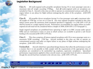 Legislation Background
Chapter 9 Page 2 © G LONGHURST 1999 All Rights Reserved Worldwide
Class A. All multi-engined turbo propeller aeroplanes having 10 or more passenger seats or a
maximum take-off weight exceeding 5700kgs. And all multi-engined turbo jet aeroplanes are
included in Class A. Aircraft in this class are able to operate on contaminated runways and suffer an
engine failure in any phase for flight without endangering the safety of the aeroplane. [JAR-OPS
1.470 (a)]
Class B. All propeller driven aeroplanes having 9 or less passenger seats and a maximum take-
off weight of 5700 kgs. or less are in Class B. Any twin engined aeroplane included in this class
which cannot attain the minimum climb standards specified in Appendix 1 to JAR OPS 1.525 (b)
shall be treated as a single engined aircraft. Performance accountability for engine failure on multi-
engined aircraft need not be considered below a height of 300ft (IEM-OPS 1.535 Paragraph 1).
Single engined aeroplanes are prohibited from operating at night or in IMC (except under special
VFR) and are restricted to routes or areas in which surfaces are available to permit a safe forced
landing to be executed [JAR–OPS 1.470 (b)].
Class C. This class comprises all piston engined aeroplanes with 10 or more passenger seats or a
maximum TOW exceeding. 5700 kgs. Aircraft included in this class are able to operate on
contaminated runways and suffer an engine failure in any phase of flight without endangering the
aeroplane. [JAR-OPS 1.470 (c)].
Unclassified. Aircraft which have specialised design features that affect the performance in such
a manner that it is not possible to fully comply with the requirements of the appropriate class of
aeroplanes are considered to be unclassified (eg seaplanes, supersonic aeroplanes). Specialised
performance requirements applied to these aircraft ensure an equivalent level of safety is attained as
though the aircraft had been included in the relevant class. [JAR–OPS 1.470 (d)].
 