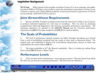 Legislation Background
Chapter 9 Page 3 © G LONGHURST 1999 All Rights Reserved Worldwide
No Group. Multi-engined turbo propeller aeroplanes having 10 or more passenger seats and a
maximum TOW of 5700 kgs or less unable to attain the performance requirements of Class A may
continue to operate until 1 April 2000 provided the minimum performance requirements of Class B
can be achieved. [JAR–OPS 1.470 (e) and (f) ].
Joint Airworthiness Requirements
5. Because all Public Transport aeroplanes must attain the same level of safety it was necessary
to produce individual legislation for each class of aeroplanes. This was done by producing
complementary Operating Regulations and minimum acceptable performance requirements. The
operating regulations are detailed in the JAR-OPS Manual and the minimum performance
requirements in JAR-25 for large aeroplanes and JAR-23 for small aeroplanes.
The Scale of Probabilities
6. The level of performance deemed necessary for Public Transport Aeroplanes was derived
from a scale of probabilities produced from the results of trials made at Boscombe Down. The
original scale was published in British Civil Airworthiness Requirement, Section D which was
superseded by the current table in JAR-25.
7. The target probability is 10-6
the ‘Remote’ probability. That is 1 incident per million flying
hours, which JAR-25 deems a ‘Major’ effect.
Performance Levels
8. There are three levels of performance - measured, gross and net. The basic datum from which
the other two are derived is measured performance. The three levels are defined as:
 