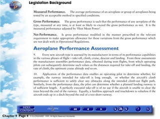 Legislation Background
Chapter 9 Page 4 © G LONGHURST 1999 All Rights Reserved Worldwide
Measured Performance. The average performance of an aeroplane or group of aeroplanes being
tested by an acceptable method in specified conditions.
Gross Performance. The gross performance is such that the performance of any aeroplane of the
type, measured at any time, is at least as likely to exceed the gross performance as not. It is the
measured performance adjusted by ‘Fleet Mean Power’.
Net Performance. Is gross performance modified in the manner prescribed in the relevant
requirement to make appropriate allowance for those variations from the gross performance which
are not dealt with in Operational Regulations.
Aeroplane Performance Assessment
9. Every new aircraft type is assessed by its manufacturer in terms of its performance capabilities
in the various phases of flight – take-off, climb, cruise, descent and landing. From these assessments
the manufacturer assembles performance data, obtained during tests flights, from which operating
pilots can subsequently determine such values as the distances required for take-off and landing, the
rate of climb, the optimum cruise altitude and so on.
10. Application of the performance data enables an operating pilot to determine whether, for
example, the runway intended for take-off is long enough, or whether the aircraft’s climb
performance is sufficient to safely clear any obstacles along the intended climb-out flight path.
Similarly, from the performance data, the pilot can determine whether a planned landing runway is
of sufficient length. A perfectly executed take-off is of no use if the aircraft is unable to clear the
trees beyond the end of the runway. Equally, a faultless approach and touchdown is valueless if the
aircraft ends up in a ditch beyond the end of a too-short runway.
 