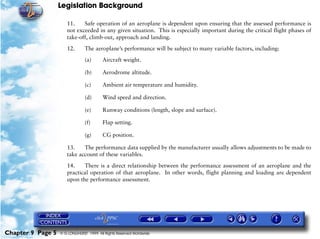 Legislation Background
Chapter 9 Page 5 © G LONGHURST 1999 All Rights Reserved Worldwide
11. Safe operation of an aeroplane is dependent upon ensuring that the assessed performance is
not exceeded in any given situation. This is especially important during the critical flight phases of
take-off, climb-out, approach and landing.
12. The aeroplane’s performance will be subject to many variable factors, including:
(a) Aircraft weight.
(b) Aerodrome altitude.
(c) Ambient air temperature and humidity.
(d) Wind speed and direction.
(e) Runway conditions (length, slope and surface).
(f) Flap setting.
(g) CG position.
13. The performance data supplied by the manufacturer usually allows adjustments to be made to
take account of these variables.
14. There is a direct relationship between the performance assessment of an aeroplane and the
practical operation of that aeroplane. In other words, flight planning and loading are dependent
upon the performance assessment.
 