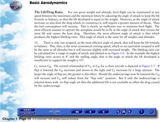 Basic Aerodynamics
Chapter 1 Page 13 © G LONGHURST 1999 All Rights Reserved Worldwide
The Lift/Drag Ratio. For any given weight and altitude, level flight can be maintained at any
speed between the maximum and the minimum limits by adjusting the angle of attack to keep the lift
formula in balance, so that the lift developed is equal to the weight. However, as the angle of attack
increases so also does the drag which, to counteract it, will require a greater amount of thrust. Thus
the fuel consumption will increase. This is clearly an inefficient way to maintain level flight. The
most efficient manner to operate the aeroplane would be to fly at the angle of attack that creates the
most lift and causes the least drag. Therefore, the most efficient angle of attack is that which
produces the highest lift/drag ratio. This angle of attack is the same for all weights and altitudes.
13. There is only one airspeed, at the most efficient angle of attack, that will keep the lift formula
in balance. This, then, is the most economical cruising speed, which as an equivalent airspeed it will
be the same at all altitudes but it will increase slightly with increased weight. The lift/drag ratio can
be calculated for a range of angles of attack and plotted as in Figure 1-6. In the example the highest
lift/drag ratio occurs at 4º and the stalling angle, that is the angle at which the lift developed is
insufficient to support the weight is 15°.
CL versus CD. The normal relationship of CL to CD for a clean aircraft is depicted in Figure 1-7. If
flap is lowered the CD increases and moves to the right and CL increases by a large amount. The
larger the angle of flap set, the greater is this effect. Should the undercarriage now be lowered the CD
will increase and CL will reduce from the "flap only" position. But if only the undercarriage is
selected down with no flap angle set then the additional lift is not available to offset the drag caused
by the undercarriage.
 