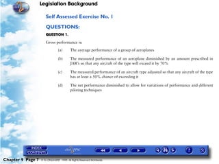 Legislation Background
Chapter 9 Page 7 © G LONGHURST 1999 All Rights Reserved Worldwide
Self Assessed Exercise No. 1
QUESTIONS:
QUESTION 1.
Gross performance is:
(a) The average performance of a group of aeroplanes
(b) The measured performance of an aeroplane diminished by an amount prescribed in
JAR’s so that any aircraft of the type will exceed it by 70%
(c) The measured performance of an aircraft type adjusted so that any aircraft of the type
has at least a 50% chance of exceeding it
(d) The net performance diminished to allow for variations of performance and different
piloting techniques
 
