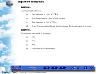 Legislation Background
Chapter 9 Page 8 © G LONGHURST 1999 All Rights Reserved Worldwide
QUESTION 2.
Clearway length is limited:
(a) To a maximum of 150% x TORA
(b) By a change in surface load bearing strength
(c) To a maximum of 50% x TODA
(d) By the first upstanding obstacle liable to damage the aircraft once it is airborne
QUESTION 3.
The minimum semi-width of stopway is:
(a) 60m
(b) 75m
(c) 90m
(d) Same as the associated runway
 