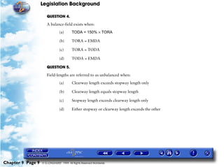 Legislation Background
Chapter 9 Page 9 © G LONGHURST 1999 All Rights Reserved Worldwide
QUESTION 4.
A balance-field exists when:
(a) TODA = 150% × TORA
(b) TORA = EMDA
(c) TORA = TODA
(d) TODA = EMDA
QUESTION 5.
Field-lengths are referred to as unbalanced when:
(a) Clearway length exceeds stopway length only
(b) Clearway length equals stopway length
(c) Stopway length exceeds clearway length only
(d) Either stopway or clearway length exceeds the other
 