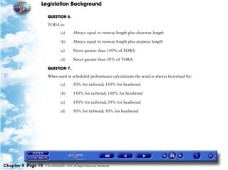 Legislation Background
Chapter 9 Page 10 © G LONGHURST 1999 All Rights Reserved Worldwide
QUESTION 6.
TODA is:
(a) Always equal to runway length plus clearway length
(b) Always equal to runway length plus stopway length
(c) Never greater than 150% of TORA
(d) Never greater than 50% of TORA
QUESTION 7.
When used in scheduled performance calculations the wind is always factorised by:
(a) 50% for tailwind; 150% for headwind
(b) 150% for tailwind; 100% for headwind
(c) 150% for tailwind; 50% for headwind
(d) 50% for tailwind; 50% for headwind
 