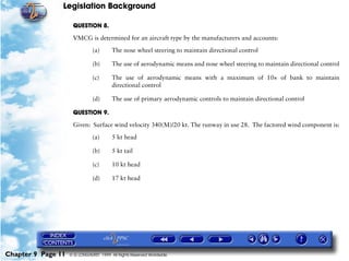 Legislation Background
Chapter 9 Page 11 © G LONGHURST 1999 All Rights Reserved Worldwide
QUESTION 8.
VMCG is determined for an aircraft type by the manufacturers and accounts:
(a) The nose wheel steering to maintain directional control
(b) The use of aerodynamic means and nose wheel steering to maintain directional control
(c) The use of aerodynamic means with a maximum of 10× of bank to maintain
directional control
(d) The use of primary aerodynamic controls to maintain directional control
QUESTION 9.
Given: Surface wind velocity 340(M)/20 kt. The runway in use 28. The factored wind component is:
(a) 5 kt head
(b) 5 kt tail
(c) 10 kt head
(d) 17 kt head
 