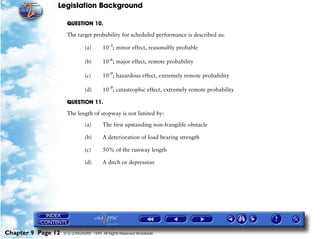 Legislation Background
Chapter 9 Page 12 © G LONGHURST 1999 All Rights Reserved Worldwide
QUESTION 10.
The target probability for scheduled performance is described as:
(a) 10-3
; minor effect, reasonably probable
(b) 10-6
; major effect, remote probability
(c) 10-9
; hazardous effect, extremely remote probability
(d) 10-9
; catastrophic effect, extremely remote probability
QUESTION 11.
The length of stopway is not limited by:
(a) The first upstanding non-frangible obstacle
(b) A deterioration of load bearing strength
(c) 50% of the runway length
(d) A ditch or depression
 