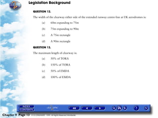Legislation Background
Chapter 9 Page 13 © G LONGHURST 1999 All Rights Reserved Worldwide
QUESTION 12.
The width of the clearway either side of the extended runway centre-line at UK aerodromes is:
(a) 60m expanding to 75m
(b) 75m expanding to 90m
(c) A 75m rectangle
(d) A 90m rectangle
QUESTION 13.
The maximum length of clearway is:
(a) 50% of TORA
(b) 150% of TORA
(c) 50% of EMDA
(d) 100% of EMDA
 