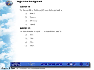 Legislation Background
Chapter 9 Page 16 © G LONGHURST 1999 All Rights Reserved Worldwide
QUESTION 18.
The distance BD in the Figure 227 in the Reference Book is:
(a) EMDA
(b) Stopway
(c) Clearway
(d) TODA
QUESTION 19.
The semi-width BE in Figure 227 in the Reference Book is:
(a) 60m
(b) 75m
(c) 90m
(d) 150m
 