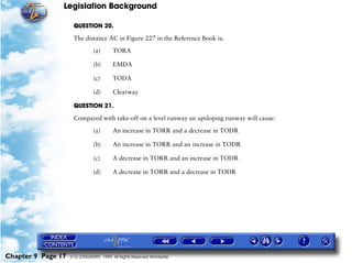 Legislation Background
Chapter 9 Page 17 © G LONGHURST 1999 All Rights Reserved Worldwide
QUESTION 20.
The distance AC in Figure 227 in the Reference Book is:
(a) TORA
(b) EMDA
(c) TODA
(d) Clearway
QUESTION 21.
Compared with take-off on a level runway an upsloping runway will cause:
(a) An increase in TORR and a decrease in TODR
(b) An increase in TORR and an increase in TODR
(c) A decrease in TORR and an increase in TODR
(d) A decrease in TORR and a decrease in TODR
 
