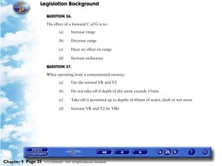 Legislation Background
Chapter 9 Page 25 © G LONGHURST 1999 All Rights Reserved Worldwide
QUESTION 36.
The effect of a forward C of G is to:
(a) Increase range
(b) Decrease range
(c) Have no effect on range
(d) Increase endurance
QUESTION 37.
When operating from a contaminated runway:
(a) Use the normal VR and V2
(b) Do not take-off if depth of dry snow exceeds 15mm
(c) Take-off is permitted up to depths of 60mm of water, slush or wet snow
(d) Increase VR and V2 by 10kt
 
