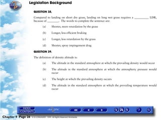 Legislation Background
Chapter 9 Page 26 © G LONGHURST 1999 All Rights Reserved Worldwide
QUESTION 38.
Compared to landing on short dry grass, landing on long wet grass requires a __________ LDR,
because of ________. The words to complete the sentence are:
(a) Shorter, more retardation by the grass
(b) Longer, less efficient braking
(c) Longer, less retardation by the grass
(d) Shorter, spray impingement drag
QUESTION 39.
The definition of density altitude is:
(a) The altitude in the standard atmosphere at which the prevailing density would occur
(b) The altitude in the standard atmosphere at which the atmospheric pressure would
occur
(c) The height at which the prevailing density occurs
(d) The altitude in the standard atmosphere at which the prevailing temperature would
occur
 