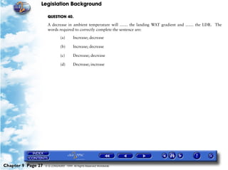 Legislation Background
Chapter 9 Page 27 © G LONGHURST 1999 All Rights Reserved Worldwide
QUESTION 40.
A decrease in ambient temperature will …… the landing WAT gradient and …… the LDR. The
words required to correctly complete the sentence are:
(a) Increase; decrease
(b) Increase; decrease
(c) Decrease; decrease
(d) Decrease; increase
 