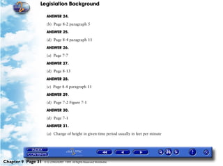 Legislation Background
Chapter 9 Page 31 © G LONGHURST 1999 All Rights Reserved Worldwide
ANSWER 24.
(b) Page 8-2 paragraph 5
ANSWER 25.
(d) Page 8-4 paragraph 11
ANSWER 26.
(a) Page 7-7
ANSWER 27.
(d) Page 8-13
ANSWER 28.
(c) Page 8-4 paragraph 11
ANSWER 29.
(d) Page 7-2 Figure 7-1
ANSWER 30.
(d) Page 7-1
ANSWER 31.
(a) Change of height in given time period usually in feet per minute
 