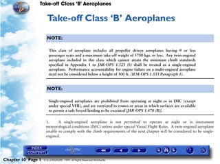 Take-off Class ‘B’ Aeroplanes
Chapter 10 Page 1 © G LONGHURST 1999 All Rights Reserved Worldwide
10Take-off Class ‘B’ Aeroplanes
NOTE:
This class of aeroplane includes all propeller driven aeroplanes having 9 or less
passenger seats and a maximum take-off weight of 5700 kgs. or less. Any twin-engined
aeroplane included in this class which cannot attain the minimum climb standards
specified in Appendix 1 to JAR-OPS 1.525 (b) shall be treated as a single-engined
aeroplane. Performance accountability for engine failure on a multi-engined aeroplane
need not be considered below a height of 300 ft. (IEM-OPS 1.535 Paragraph 1).
NOTE:
Single-engined aeroplanes are prohibited from operating at night or in IMC (except
under special VFR), and are restricted to routes or areas in which surfaces are available
to permit a safe forced landing to be executed [JAR-OPS 1.470 (B)].
1. A single-engined aeroplane is not permitted to operate at night or in instrument
meteorological conditions (IMC) unless under special Visual Flight Rules. A twin-engined aeroplane
unable to comply with the climb requirements of the next chapter will be considered to be single-
engined.
 