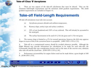 Take-off Class ‘B’ Aeroplanes
Chapter 10 Page 2 © G LONGHURST 1999 All Rights Reserved Worldwide
2. There are two aspects of the take-off calculations that must be obeyed. They are the
minimum field-length requirements and the minimum climb gradient requirements. The climb
gradient requirements are included in Chapter 11.
10Take-off Field-Length Requirements
All take-off calculations must take into account:
(a) Aerodrome pressure altitude and ambient temperature.
(b) Runway slope, surface type and surface condition.
(c) 50% of any headwind and 150% of any tailwind. This will already be accounted in
the wind grid.
(d) The surface factorization to be used of 1.2 for dry grass and 1.3 for wet grass.
3. The runway slope is limited to + 2% for normal operations, however, the JAA may approve
slopes in excess of this if the correction factor is acceptable. [AMC-OPS 1.530 (c) (5)].
4. Take-off on a contaminated runway should be avoided whenever possible. Although the
Flight Manual may provide information for calculations to be made for such take-offs, the
Commander should take into consideration factors such as the state of the overrun area, obstacles
after take-off and the cloud base. [IEM-OPS 1.530 (c) (4)].
5. Performance accountability for engine failure need not be made below a gross height of 300
ft. [IEM-OPS 1.535].
 