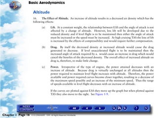 Basic Aerodynamics
Chapter 1 Page 16 © G LONGHURST 1999 All Rights Reserved Worldwide
Altitude
16. The Effect of Altitude. An increase of altitude results in a decreased air density which has the
following effects:
(a) Lift. At a constant weight, the relationship between EAS and the angle of attack is not
affected by a change of altitude. However, less lift will be developed due to the
reduced density and if level flight is to be maintained then either the angle of attack
must be increased or the speed must be increased. At high cruising TAS the loss of lift
is increased by the effects of compressibility and would require further compensation.
(b) Drag. By itself the decreased density at increased altitude would cause the drag
generated to decrease. If level unaccelerated flight is to be maintained then the
increased angle of attack required by a. would cause an increase in drag which would
cancel the benefits of the decreased density. The overall effect of increased altitude on
drag is, therefore, to make little change.
(c) Power. Irrespective of the type of engine, the power attained decreases with an
increase of altitude. Because drag is virtually unchanged at all altitudes then the
power required to maintain level flight increases with altitude. Therefore, the power
available and power required curves become closer together, resulting in a decrease of
the maximum speed possible and an increase of the minimum speed. Thus the range
of speeds available in level flight decreases with an increase of altitude.
If the curves are plotted against EAS they move up the graph but when plotted against
TAS they also move to the right. See Figure 1-9.
 