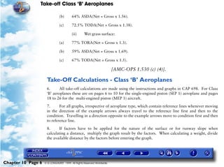 Take-off Class ‘B’ Aeroplanes
Chapter 10 Page 6 © G LONGHURST 1999 All Rights Reserved Worldwide
(b) 64% ASDA(Net = Gross x 1.56).
(c) 72.5% TODA(Net = Gross x 1.38).
(ii) Wet grass surface:
(a) 77% TORA(Net = Gross x 1.3).
(b) 59% ASDA(Net = Gross x 1.69).
(c) 67% TODA(Net = Gross x 1.5).
[AMC-OPS 1.530 (c) (4)].
Take-Off Calculations - Class ‘B’ Aeroplanes
6. All take-off calculations are made using the instructions and graphs in CAP 698. For Class
‘B’ aeroplanes these are on pages 6 to 10 for the single-engined piston (SEP 1) aeroplane and pages
18 to 26 for the multi-engined piston (MEP 1) aircraft.
7. For all graphs, irrespective of aeroplane type, which contain reference lines whenever moving
in the direction of the example arrows always travel to the reference line first and then to the
condition. Travelling in a direction opposite to the example arrows move to condition first and then
to reference line.
8. If factors have to be applied for the nature of the surface or for runway slope when
calculating a distance, multiply the graph result by the factors. When calculating a weight, divide
the available distance by the factors before entering the graph.
 