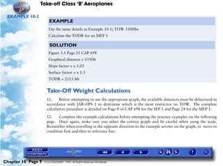 Take-off Class ‘B’ Aeroplanes
Chapter 10 Page 9 © G LONGHURST 1999 All Rights Reserved Worldwide
EXAMPLE 10-2
Take-Off Weight Calculations
11. Before attempting to use the appropriate graph, the available distances must be defactored in
accordance with JAR-OPS 1 to determine which is the most restrictive on TOW. The complete
calculation procedure is detailed on Page 8 of CAP 698 for the SEP 1 and Page 24 for the MEP 1.
12. Complete the example calculations before attempting the practice examples on the following
page. Once again, make sure you select the correct graph and be careful when using the scale.
Remember when travelling in the opposite direction to the example arrows on the graph, to move to
condition first and then to reference line.
EXAMPLE
Use the same details as Example 10-1; TOW 3500lbs
Calculate the TODR for an MEP 1
SOLUTION
Figure 3.1 Page 21 CAP 698
Graphical distance = 1550ft
Slope factor = x 1.05
Surface factor = x 1.3
TODR = 2115.8ft
 