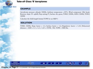 Take-off Class ‘B’ Aeroplanes
Chapter 10 Page 11 © G LONGHURST 1999 All Rights Reserved Worldwide
EXAMPLE 10-4
EXAMPLE
Aerodrome pressure altitude 5000ft; Ambient temperature +30°C; Wind component 10kt head;
Runway slope 2% uphill; Flap setting 0°; Surface dry grass; TORA 3200ft; ASDA 3200ft; TODA
3200ft
Calculate the field-length-limited TOW for an MEP 1
SOLUTION
TORA 3200ft; Slope factor ÷ 1.1; Surface factor ÷ 1.2; Regulatory factor ÷ 1.25; Defactored
distance = 3200 ÷ 1.1 ÷ 1.2 ÷ 1.25 = 1939ft. FLL TOW = 3800 lbs.
 