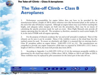 The Take-off Climb – Class B Aeroplanes
Chapter 11 Page 1 © G LONGHURST 1999 All Rights Reserved Worldwide
11The Take-off Climb – Class B
Aeroplanes
1. Performance accountability for engine failure does not have to be provided by the
manufacturers below a height of 300 ft above reference zero (the horizontal plane at the surface at
the end of the take-off distance required). Although an engine failure may occur before reaching this
height, and adequate safety margins are built into the procedures, there may be no means of
calculating the specific provision made for such an event. Most Flight Manuals only provide all
engines operating data for take-off. The aeroplane is, therefore, assumed to reach screen height, 50
ft, at the end of TODR with all engines operating.
2. For the purpose of obstacle avoidance the ‘see and avoid’ principle is employed. That is if the
obstacle can be seen it can be avoided. Hence if the visibility is poor or the cloud base low this
method cannot be used. To ensure an absolutely safe flight it is assumed that on entering cloud a
Class ‘B’ aeroplane suffers an engine failure. [JAR-OPS 1.535 (a) (3)]. The manufacturers are
compelled to provide one engine inoperative climb data as required by IEM-OPS 1.535.1 from a
height of 300 ft to 1500 ft, but most will provide data from 200 ft.
3. According to Appendix 1 to JAR-OPS 1.430 (a) (3) (ii) the minimum acceptable visibility is
determined by the cloud base which is 1500m above 300 ft, 1000m at 300 ft and 500m at 200 ft.
These visibilities may be replaced by pilot assessment for the initial part of the take-off run.
 